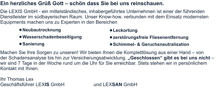 Ein herzliches Grüß Gott – schön dass Sie bei uns reinschauen.  Die LEXIS GmbH - ein mittelständisches, inhabergeführtes Unternehmen ist einer der führenden Dienstleister im südbayerischen Raum. Unser Know-how, verbunden mit dem Einsatz modernsten Equipments machen uns zu Experten in den Bereichen      Machen Sie Ihre Sorgen zu unseren! Wir bieten Ihnen die Komplettlösung aus einer Hand – von der Schadensanalyse bis hin zur Versicherungsabwicklung. „Geschlossen“ gibt es bei uns nicht – wir sind 7 Tage in der Woche rund um die Uhr für Sie erreichbar. Stets stehen wir in persönlichem Kontakt mit Ihnen.  Ihr Thomas Lex Geschäftsführer LEXIS GmbH			  und LEXSAN GmbH •	Leckortung •	zerstörungsfreie Fliesenentfernung •	Schimmel- & Geruchsneutralisation •	Neubautrocknung •	Wasserschadenbeseitigung •	Sanierung