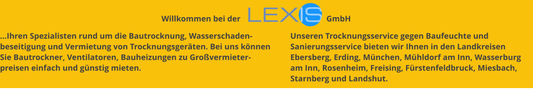 …Ihren Spezialisten rund um die Bautrocknung, Wasserschaden-beseitigung und Vermietung von Trocknungsgeräten. Bei uns können Sie Bautrockner, Ventilatoren, Bauheizungen zu Großvermieter-preisen einfach und günstig mieten. Unseren Trocknungsservice gegen Baufeuchte und Sanierungsservice bieten wir Ihnen in den Landkreisen Ebersberg, Erding, München, Mühldorf am Inn, Wasserburg am Inn, Rosenheim, Freising, Fürstenfeldbruck, Miesbach, Starnberg und Landshut. Willkommen bei der                                          GmbH